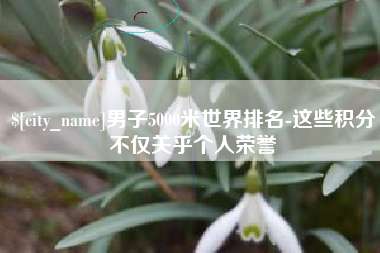 新泰男子5000米世界排名-这些积分不仅关乎个人荣誉