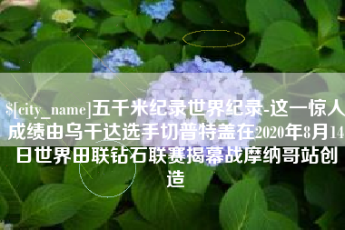 新泰五千米纪录世界纪录-这一惊人成绩由乌干达选手切普特盖在2020年8月14日世界田联钻石联赛揭幕战摩纳哥站创造