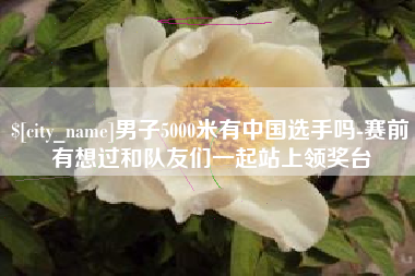 新泰男子5000米有中国选手吗-赛前有想过和队友们一起站上领奖台
