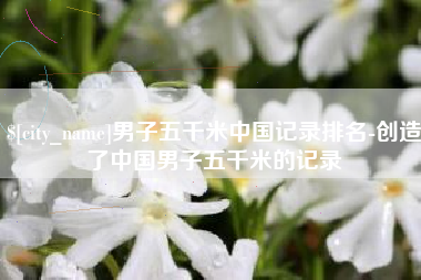 新泰男子五千米中国记录排名-创造了中国男子五千米的记录