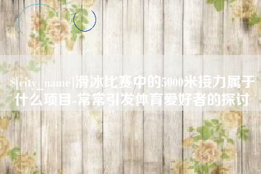 新泰滑冰比赛中的5000米接力属于什么项目-常常引发体育爱好者的探讨