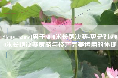 新泰男子5000米长跑决赛-更是对5000米长跑决赛策略与技巧完美运用的体现