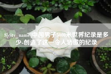 新泰中国男子5000米世界纪录是多少-创造了这一令人骄傲的纪录
